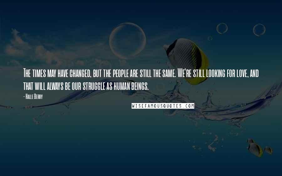Halle Berry Quotes: The times may have changed, but the people are still the same. We're still looking for love, and that will always be our struggle as human beings.