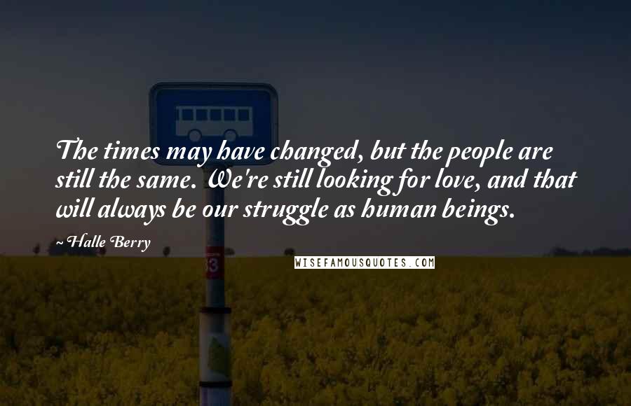 Halle Berry Quotes: The times may have changed, but the people are still the same. We're still looking for love, and that will always be our struggle as human beings.