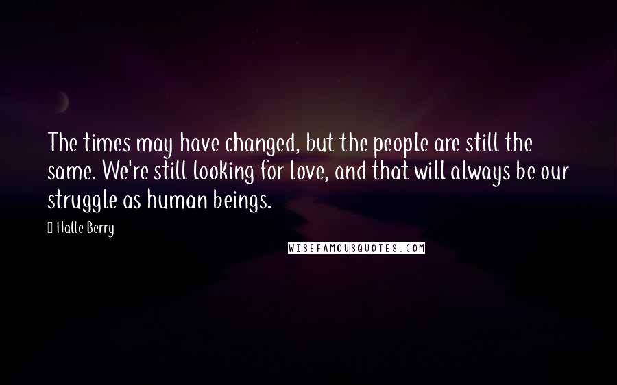 Halle Berry Quotes: The times may have changed, but the people are still the same. We're still looking for love, and that will always be our struggle as human beings.