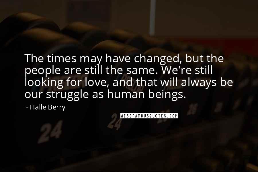 Halle Berry Quotes: The times may have changed, but the people are still the same. We're still looking for love, and that will always be our struggle as human beings.