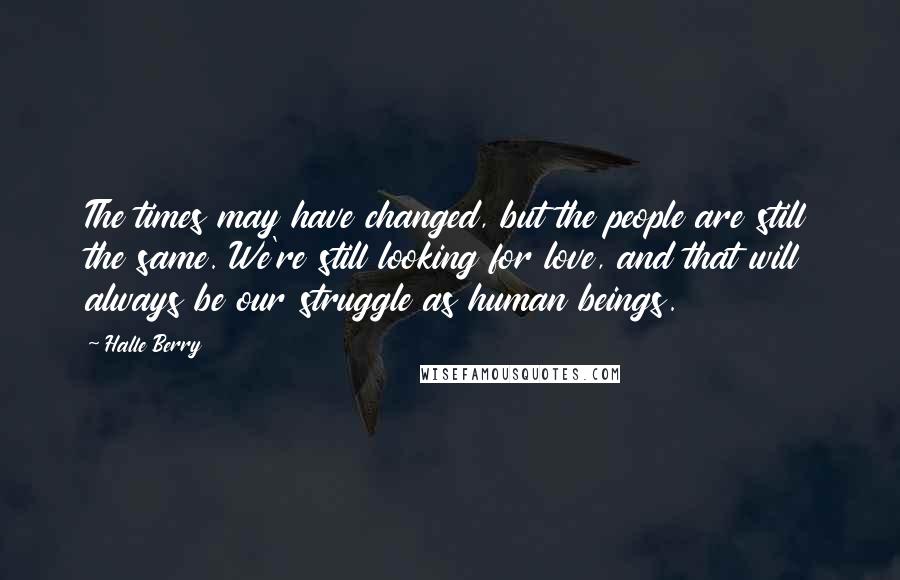 Halle Berry Quotes: The times may have changed, but the people are still the same. We're still looking for love, and that will always be our struggle as human beings.