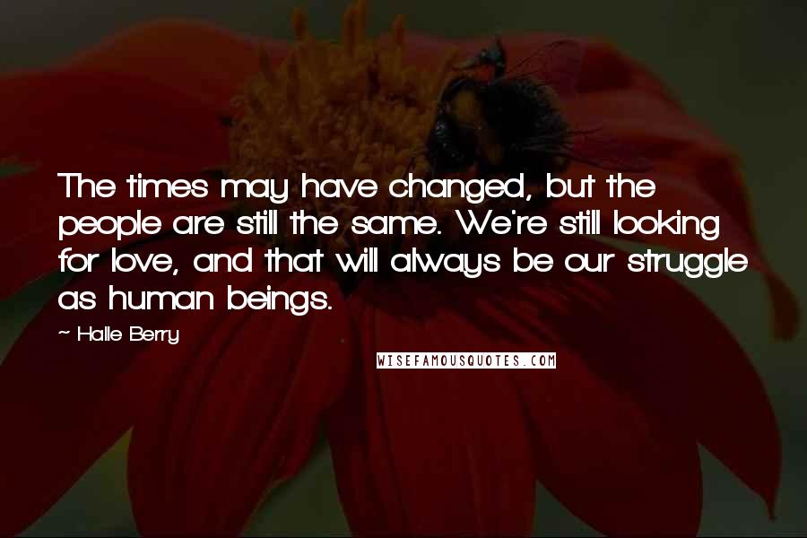 Halle Berry Quotes: The times may have changed, but the people are still the same. We're still looking for love, and that will always be our struggle as human beings.