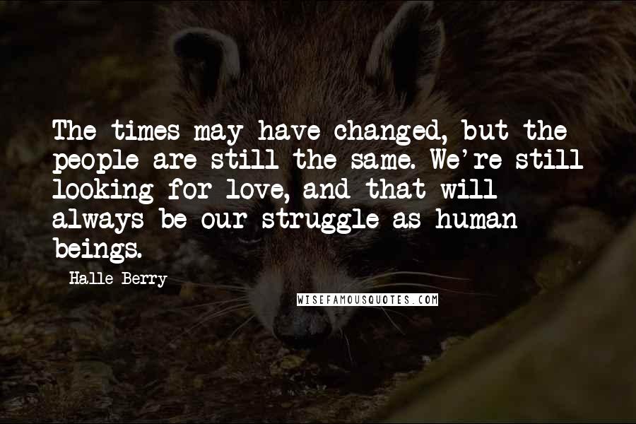 Halle Berry Quotes: The times may have changed, but the people are still the same. We're still looking for love, and that will always be our struggle as human beings.