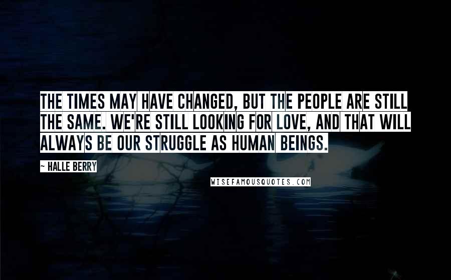 Halle Berry Quotes: The times may have changed, but the people are still the same. We're still looking for love, and that will always be our struggle as human beings.