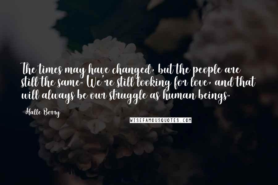 Halle Berry Quotes: The times may have changed, but the people are still the same. We're still looking for love, and that will always be our struggle as human beings.