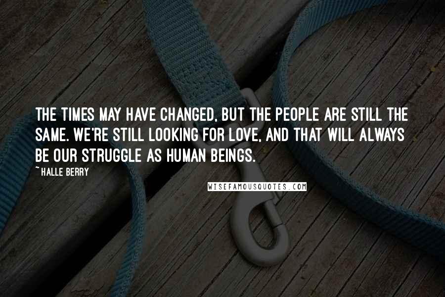Halle Berry Quotes: The times may have changed, but the people are still the same. We're still looking for love, and that will always be our struggle as human beings.