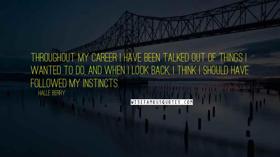 Halle Berry Quotes: Throughout my career I have been talked out of things I wanted to do, and when I look back, I think I should have followed my instincts.