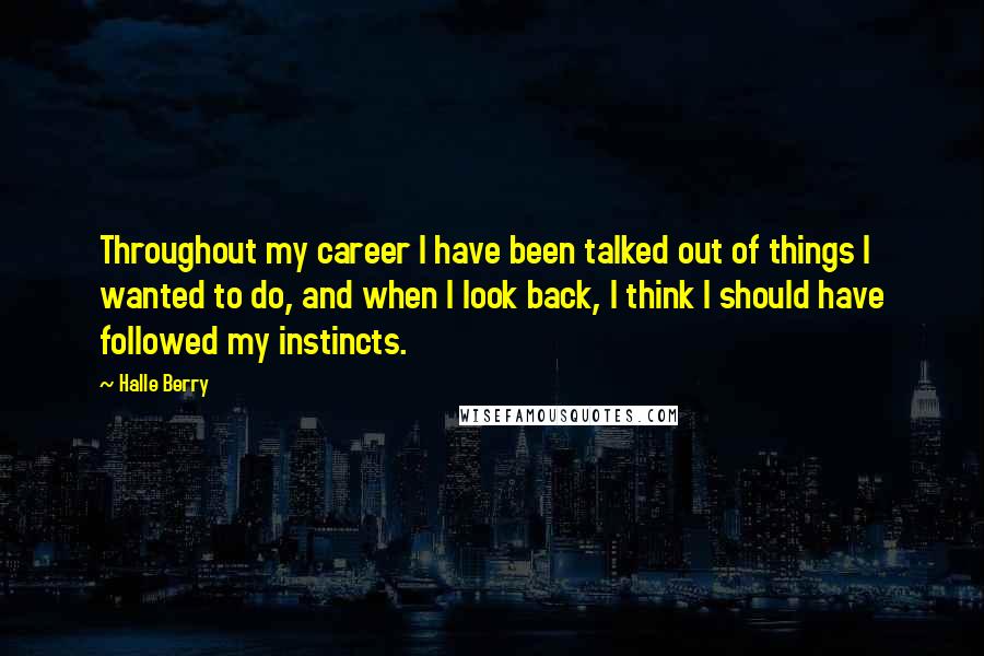 Halle Berry Quotes: Throughout my career I have been talked out of things I wanted to do, and when I look back, I think I should have followed my instincts.