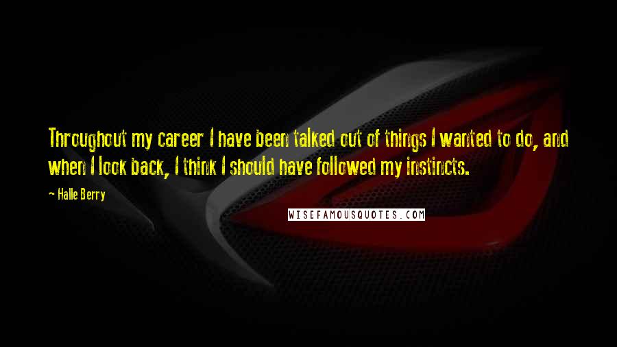 Halle Berry Quotes: Throughout my career I have been talked out of things I wanted to do, and when I look back, I think I should have followed my instincts.