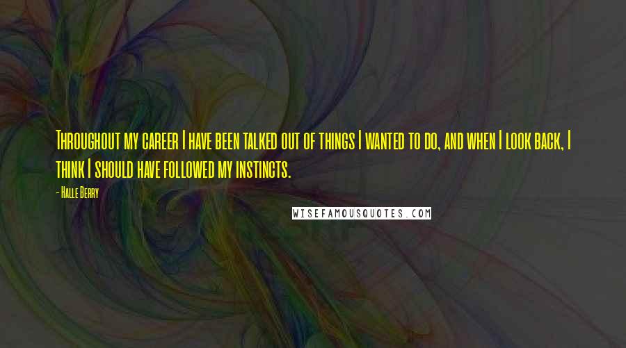 Halle Berry Quotes: Throughout my career I have been talked out of things I wanted to do, and when I look back, I think I should have followed my instincts.