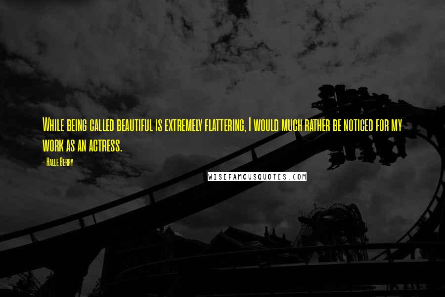 Halle Berry Quotes: While being called beautiful is extremely flattering, I would much rather be noticed for my work as an actress.