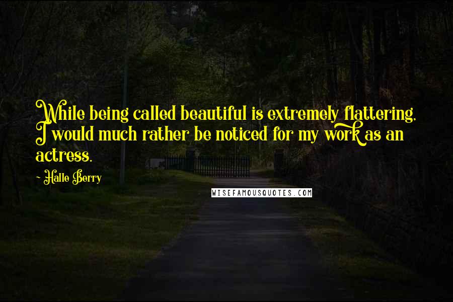 Halle Berry Quotes: While being called beautiful is extremely flattering, I would much rather be noticed for my work as an actress.