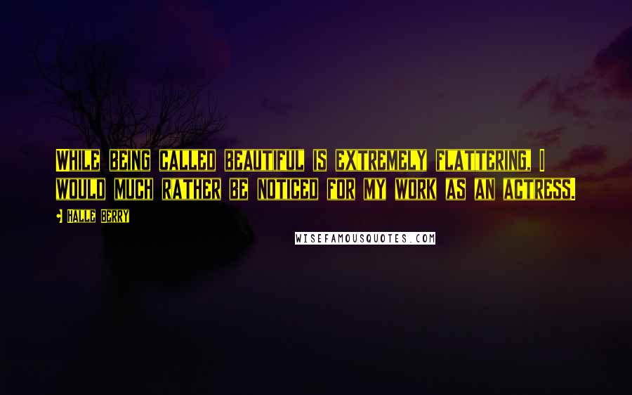 Halle Berry Quotes: While being called beautiful is extremely flattering, I would much rather be noticed for my work as an actress.