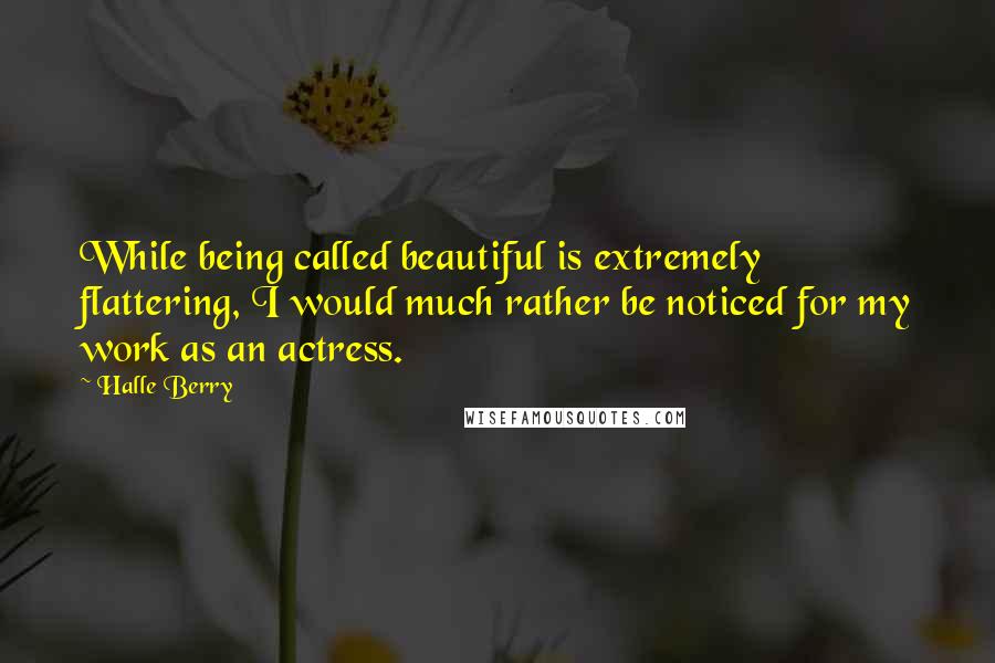 Halle Berry Quotes: While being called beautiful is extremely flattering, I would much rather be noticed for my work as an actress.