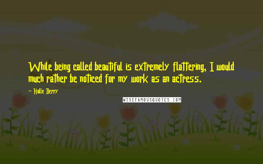 Halle Berry Quotes: While being called beautiful is extremely flattering, I would much rather be noticed for my work as an actress.