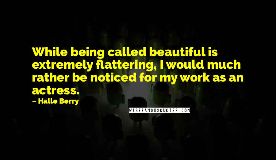 Halle Berry Quotes: While being called beautiful is extremely flattering, I would much rather be noticed for my work as an actress.