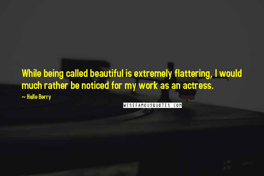 Halle Berry Quotes: While being called beautiful is extremely flattering, I would much rather be noticed for my work as an actress.