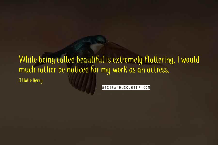 Halle Berry Quotes: While being called beautiful is extremely flattering, I would much rather be noticed for my work as an actress.