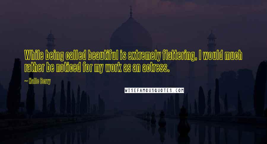 Halle Berry Quotes: While being called beautiful is extremely flattering, I would much rather be noticed for my work as an actress.