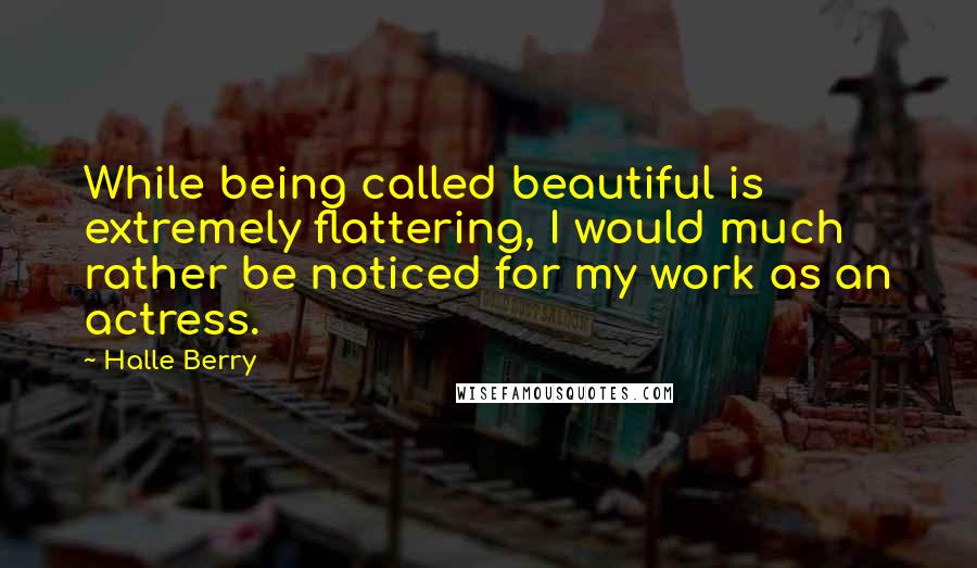 Halle Berry Quotes: While being called beautiful is extremely flattering, I would much rather be noticed for my work as an actress.