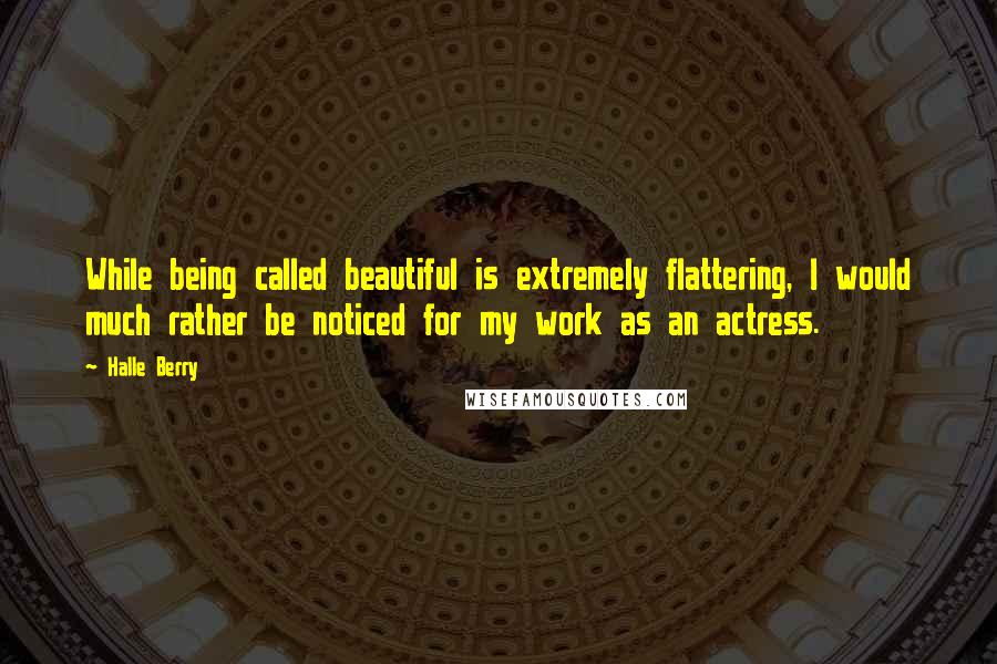Halle Berry Quotes: While being called beautiful is extremely flattering, I would much rather be noticed for my work as an actress.