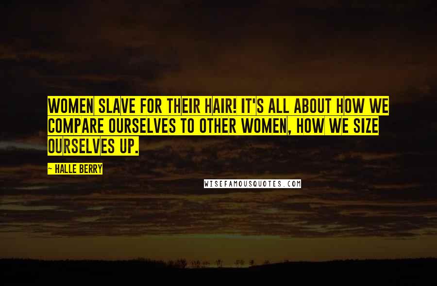 Halle Berry Quotes: Women slave for their hair! It's all about how we compare ourselves to other women, how we size ourselves up.