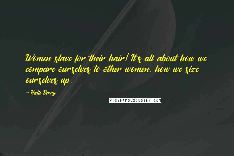 Halle Berry Quotes: Women slave for their hair! It's all about how we compare ourselves to other women, how we size ourselves up.