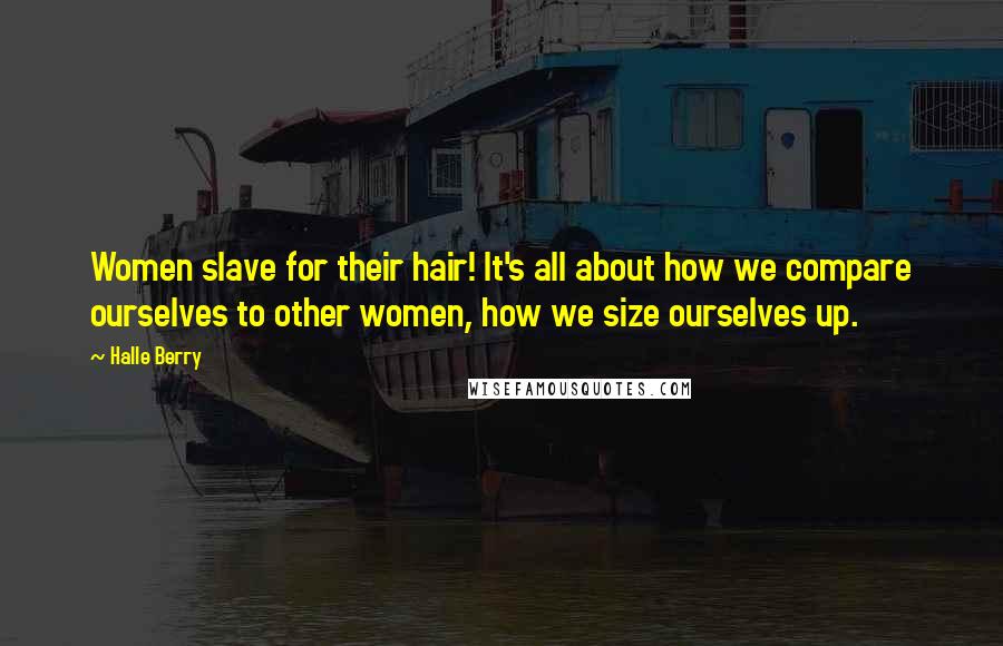 Halle Berry Quotes: Women slave for their hair! It's all about how we compare ourselves to other women, how we size ourselves up.