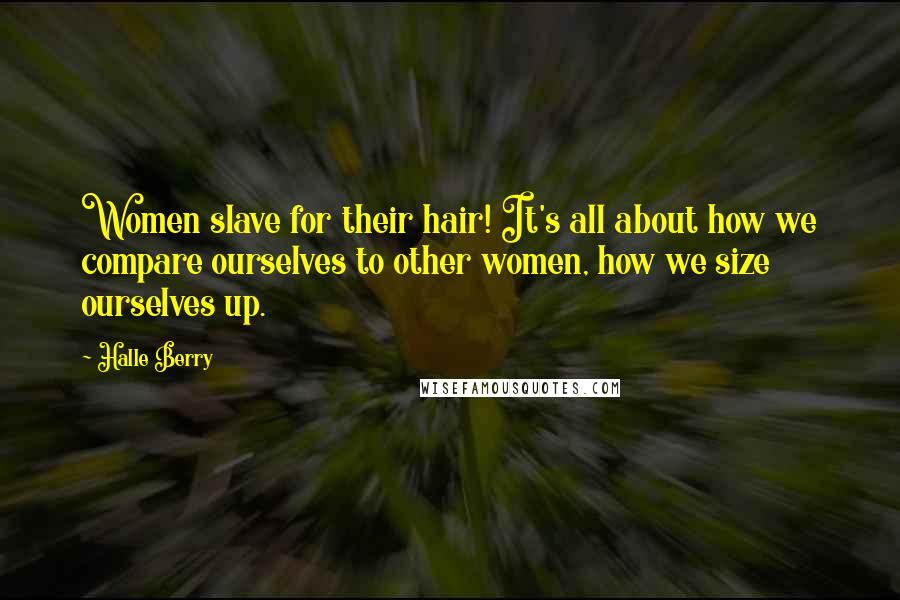 Halle Berry Quotes: Women slave for their hair! It's all about how we compare ourselves to other women, how we size ourselves up.