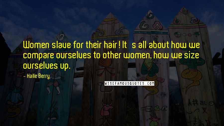 Halle Berry Quotes: Women slave for their hair! It's all about how we compare ourselves to other women, how we size ourselves up.