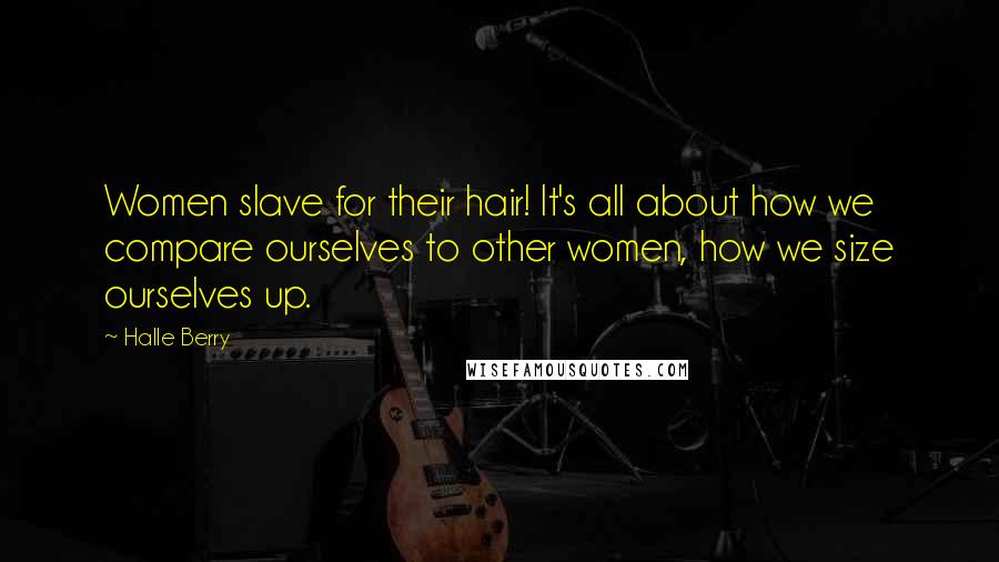 Halle Berry Quotes: Women slave for their hair! It's all about how we compare ourselves to other women, how we size ourselves up.