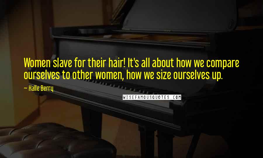 Halle Berry Quotes: Women slave for their hair! It's all about how we compare ourselves to other women, how we size ourselves up.