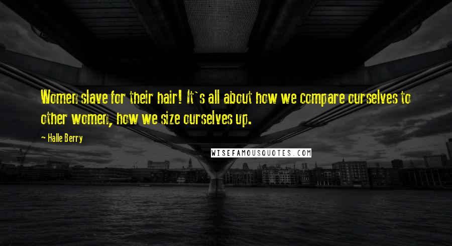 Halle Berry Quotes: Women slave for their hair! It's all about how we compare ourselves to other women, how we size ourselves up.