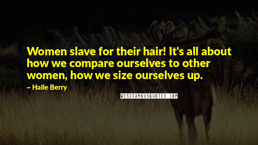 Halle Berry Quotes: Women slave for their hair! It's all about how we compare ourselves to other women, how we size ourselves up.