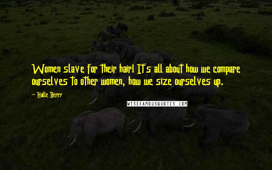 Halle Berry Quotes: Women slave for their hair! It's all about how we compare ourselves to other women, how we size ourselves up.