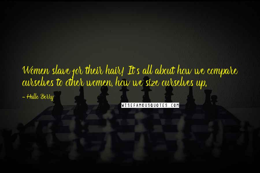 Halle Berry Quotes: Women slave for their hair! It's all about how we compare ourselves to other women, how we size ourselves up.