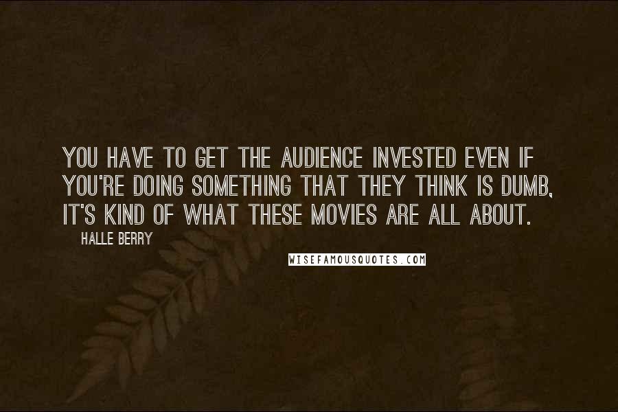 Halle Berry Quotes: You have to get the audience invested even if you're doing something that they think is dumb, it's kind of what these movies are all about.