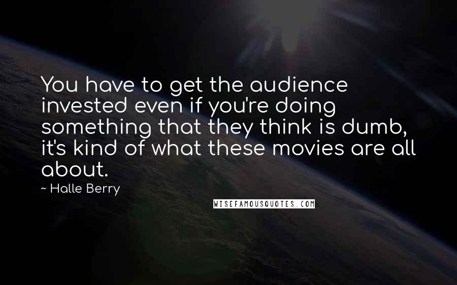 Halle Berry Quotes: You have to get the audience invested even if you're doing something that they think is dumb, it's kind of what these movies are all about.