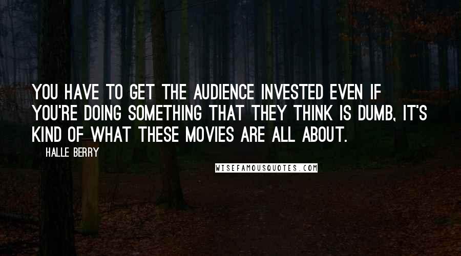 Halle Berry Quotes: You have to get the audience invested even if you're doing something that they think is dumb, it's kind of what these movies are all about.