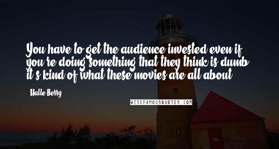 Halle Berry Quotes: You have to get the audience invested even if you're doing something that they think is dumb, it's kind of what these movies are all about.