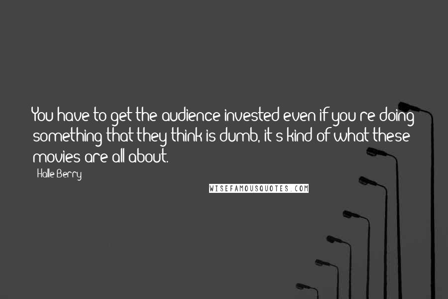 Halle Berry Quotes: You have to get the audience invested even if you're doing something that they think is dumb, it's kind of what these movies are all about.