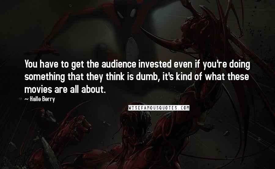 Halle Berry Quotes: You have to get the audience invested even if you're doing something that they think is dumb, it's kind of what these movies are all about.