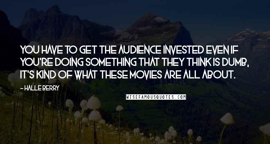 Halle Berry Quotes: You have to get the audience invested even if you're doing something that they think is dumb, it's kind of what these movies are all about.