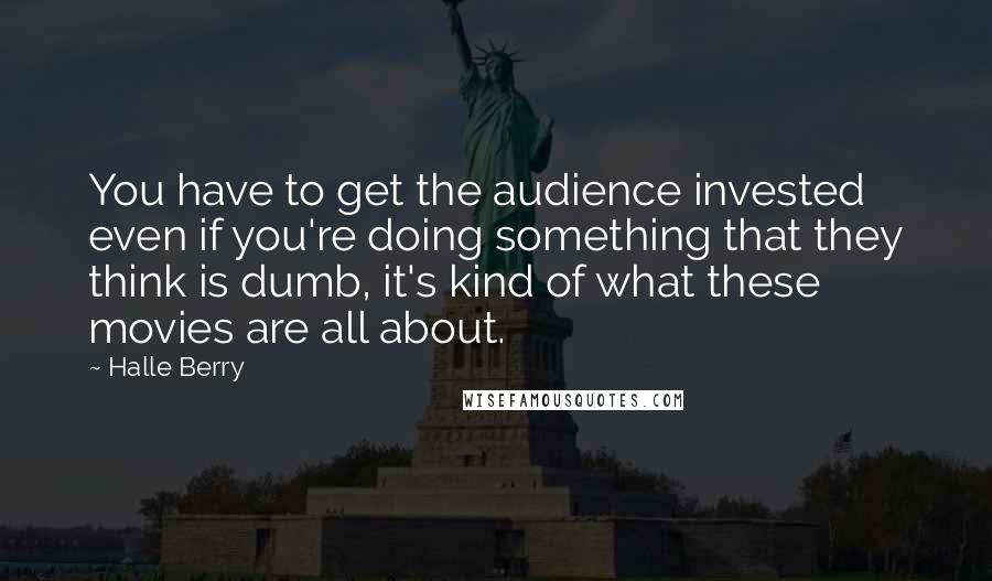 Halle Berry Quotes: You have to get the audience invested even if you're doing something that they think is dumb, it's kind of what these movies are all about.