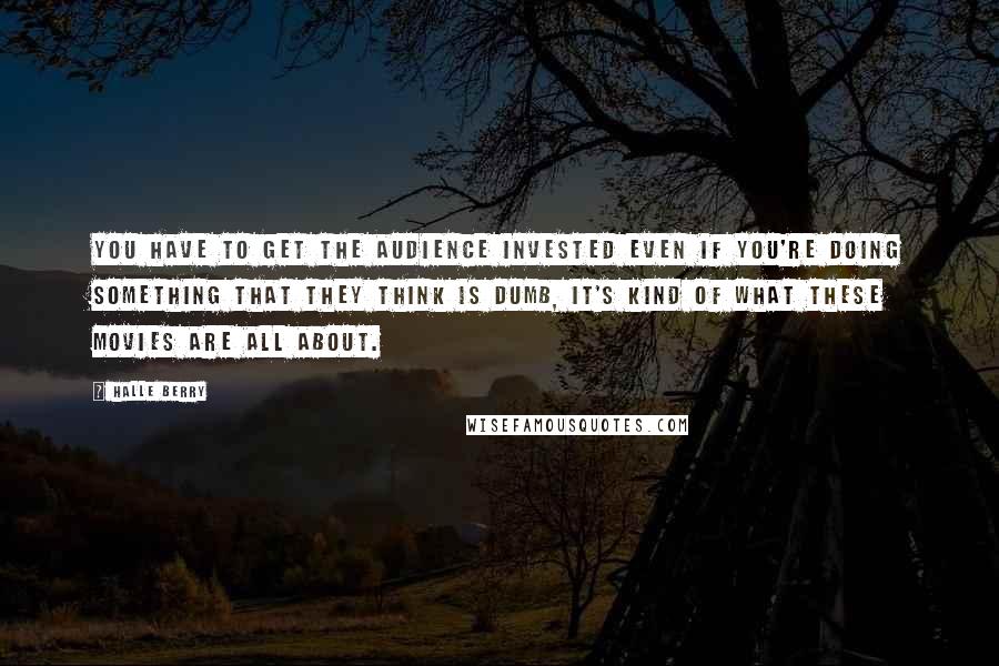 Halle Berry Quotes: You have to get the audience invested even if you're doing something that they think is dumb, it's kind of what these movies are all about.