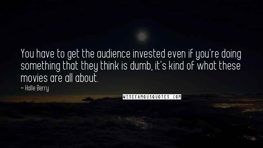 Halle Berry Quotes: You have to get the audience invested even if you're doing something that they think is dumb, it's kind of what these movies are all about.