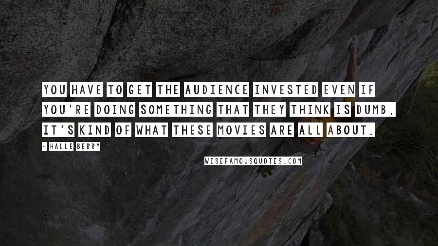 Halle Berry Quotes: You have to get the audience invested even if you're doing something that they think is dumb, it's kind of what these movies are all about.