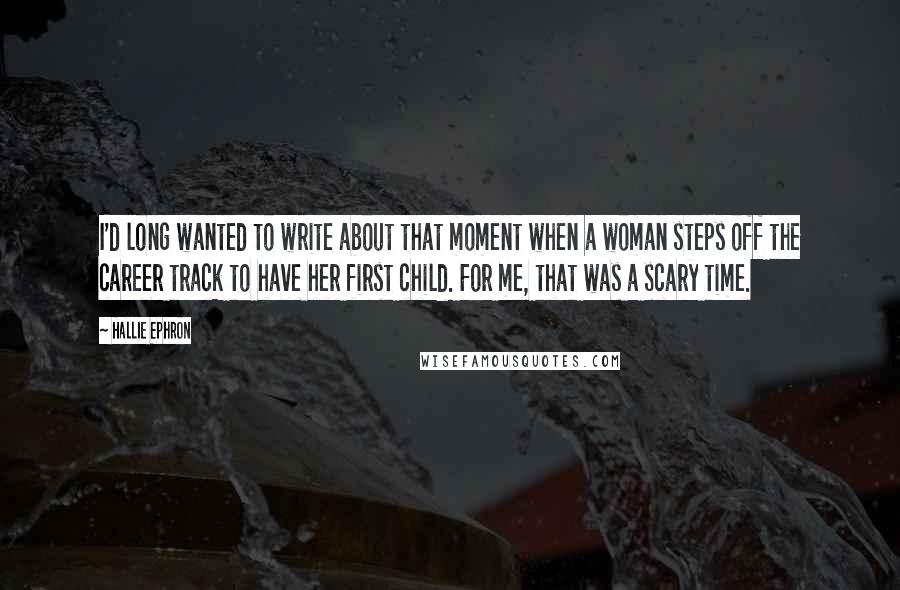 Hallie Ephron Quotes: I'd long wanted to write about that moment when a woman steps off the career track to have her first child. For me, that was a scary time.