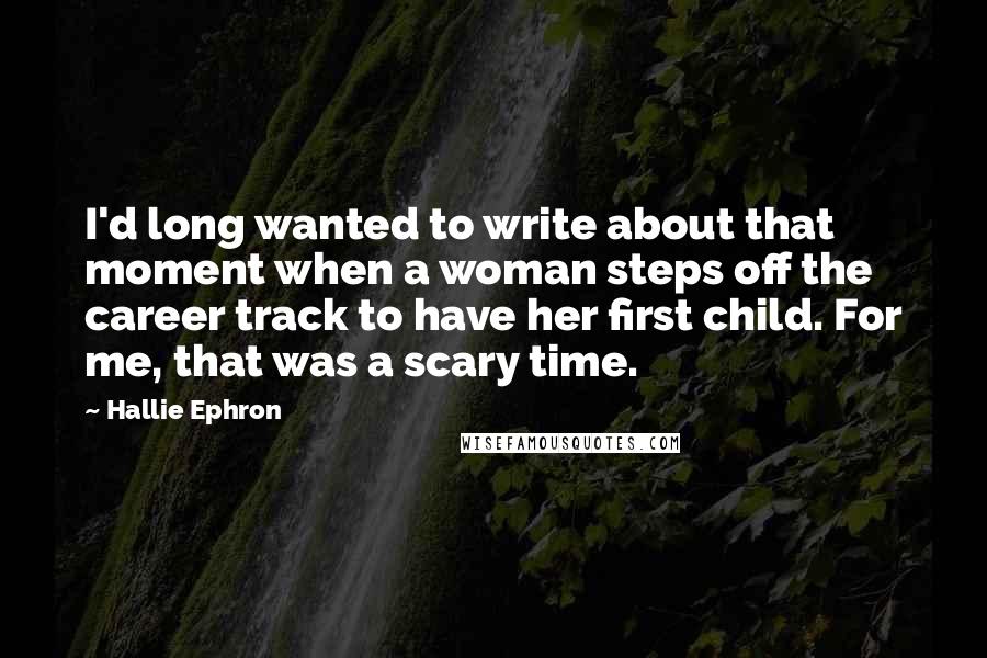 Hallie Ephron Quotes: I'd long wanted to write about that moment when a woman steps off the career track to have her first child. For me, that was a scary time.