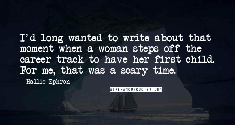 Hallie Ephron Quotes: I'd long wanted to write about that moment when a woman steps off the career track to have her first child. For me, that was a scary time.